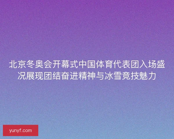 北京冬奥会开幕式中国体育代表团入场盛况展现团结奋进精神与冰雪竞技魅力