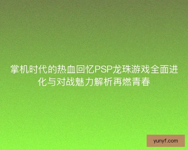 掌机时代的热血回忆PSP龙珠游戏全面进化与对战魅力解析再燃青春