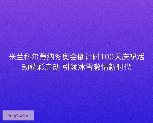 米兰科尔蒂纳冬奥会倒计时100天庆祝活动精彩启动 引领冰雪激情新时代