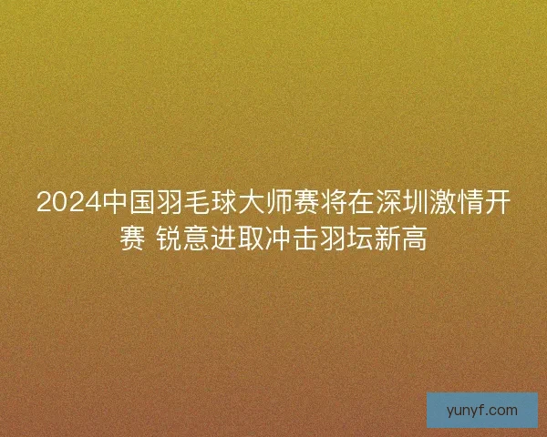 2024中国羽毛球大师赛将在深圳激情开赛 锐意进取冲击羽坛新高
